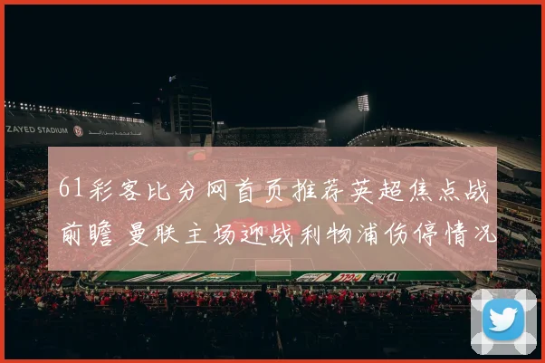 61彩客比分网首页推荐英超焦点战前瞻 曼联主场迎战利物浦伤停情况成看点