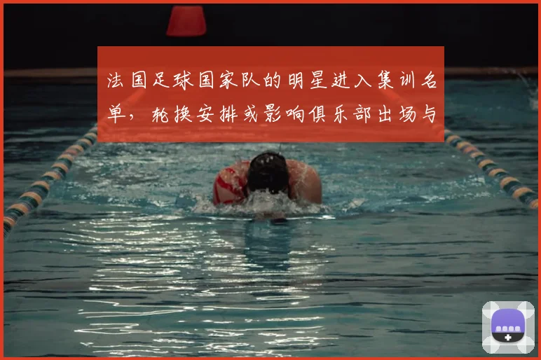 法国足球国家队的明星进入集训名单，轮换安排或影响俱乐部出场与备战