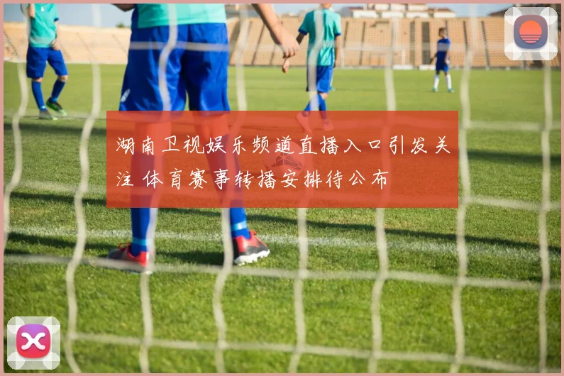 湖南卫视娱乐频道直播入口引发关注 体育赛事转播安排待公布