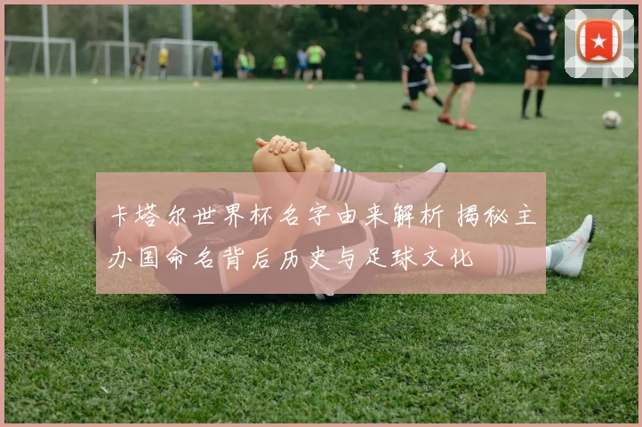 卡塔尔世界杯名字由来解析 揭秘主办国命名背后历史与足球文化