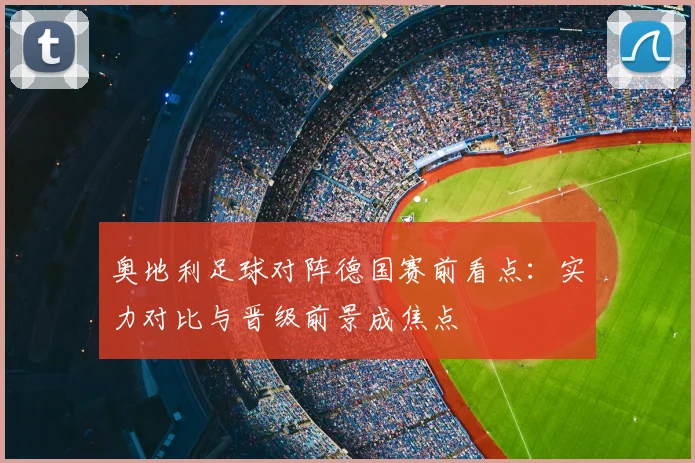 奥地利足球对阵德国赛前看点：实力对比与晋级前景成焦点