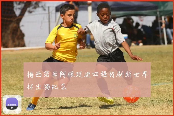 梅西若率阿根廷进四强将刷新世界杯出场纪录