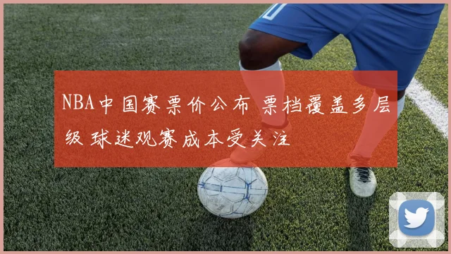 NBA中国赛票价公布 票档覆盖多层级 球迷观赛成本受关注