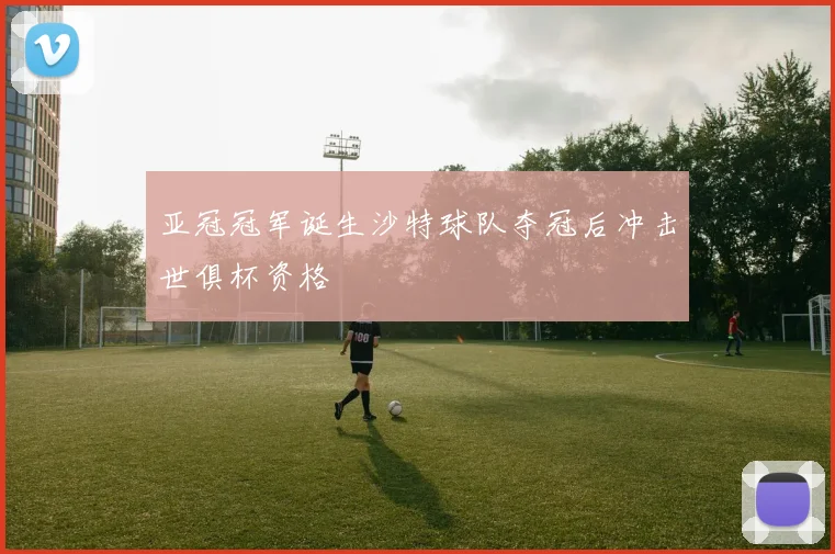 亚冠冠军诞生沙特球队夺冠后冲击世俱杯资格