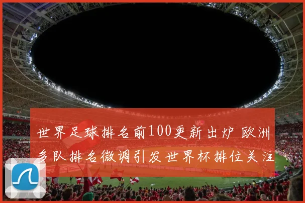 世界足球排名前100更新出炉 欧洲多队排名微调引发世界杯排位关注