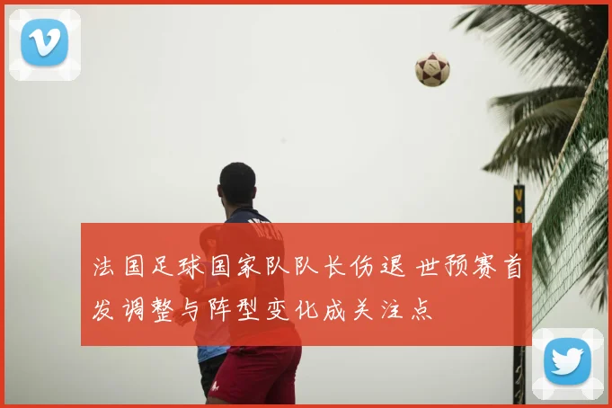 法国足球国家队队长伤退 世预赛首发调整与阵型变化成关注点