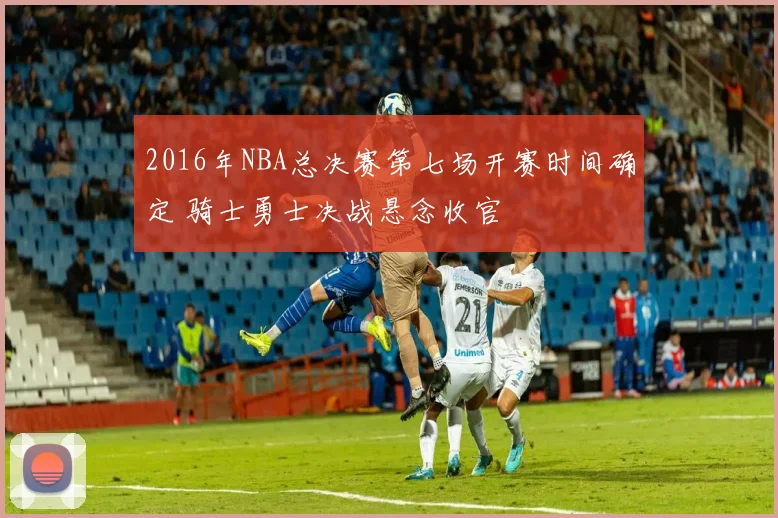 2016年NBA总决赛第七场开赛时间确定 骑士勇士决战悬念收官