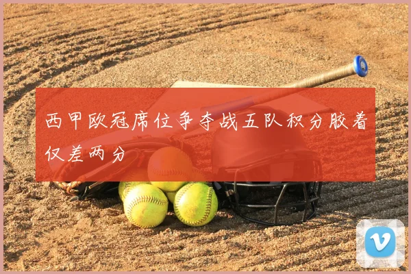 西甲欧冠席位争夺战五队积分胶着仅差两分