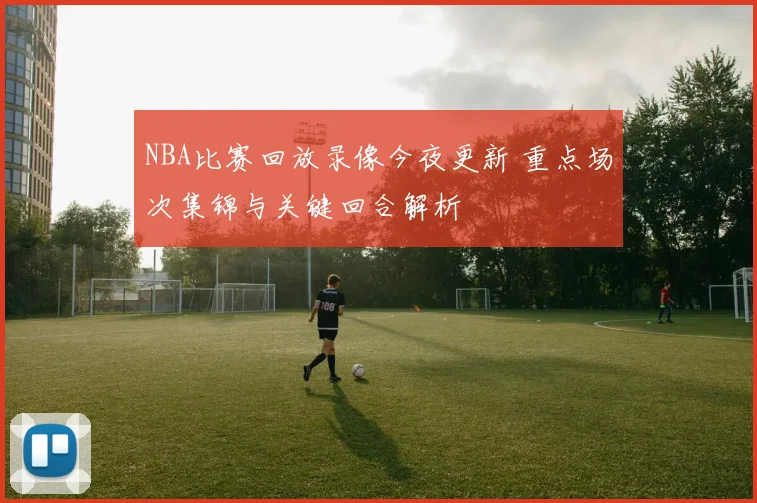 NBA比赛回放录像今夜更新 重点场次集锦与关键回合解析