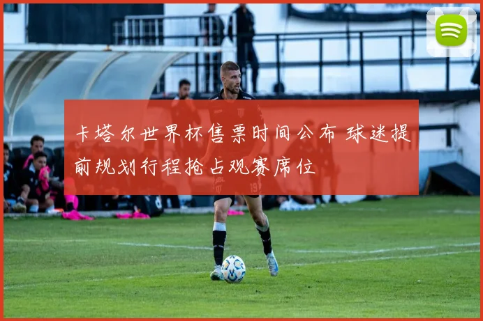 卡塔尔世界杯售票时间公布 球迷提前规划行程抢占观赛席位