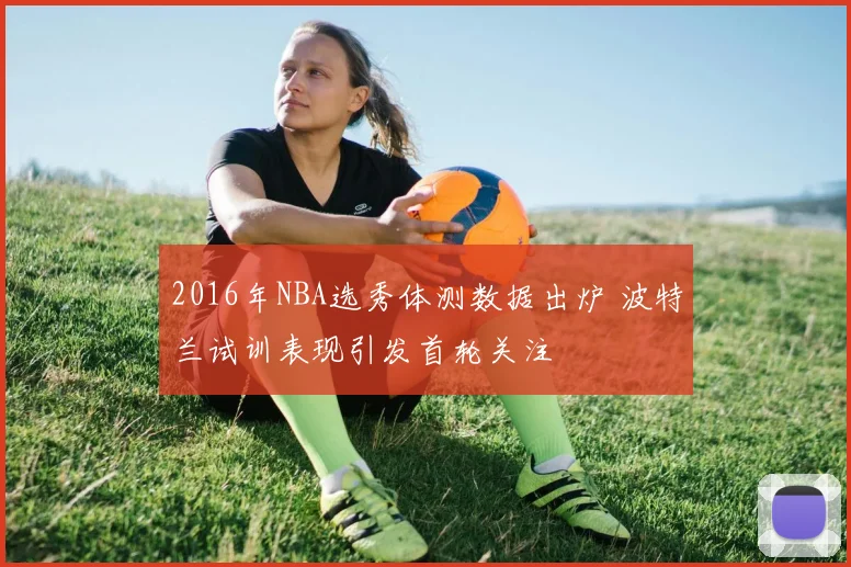 2016年NBA选秀体测数据出炉 波特兰试训表现引发首轮关注