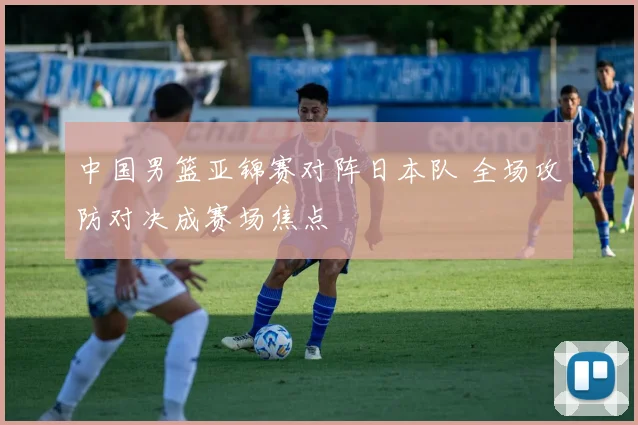 中国男篮亚锦赛对阵日本队 全场攻防对决成赛场焦点
