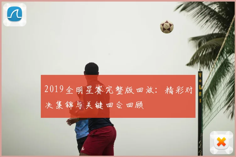 2019全明星赛完整版回放:精彩对决集锦与关键回合回顾