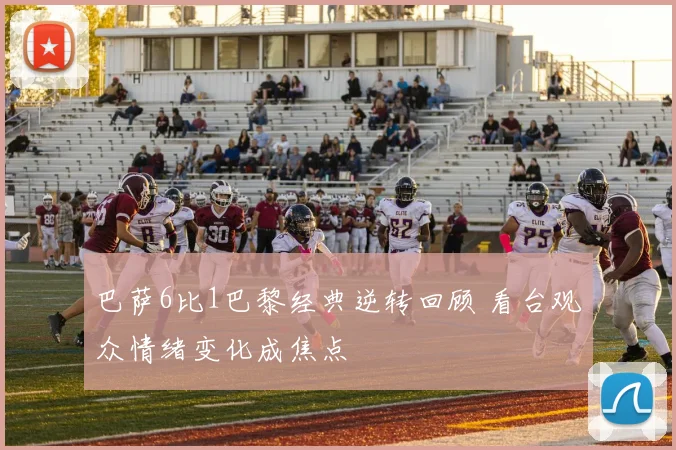 巴萨6比1巴黎经典逆转回顾 看台观众情绪变化成焦点