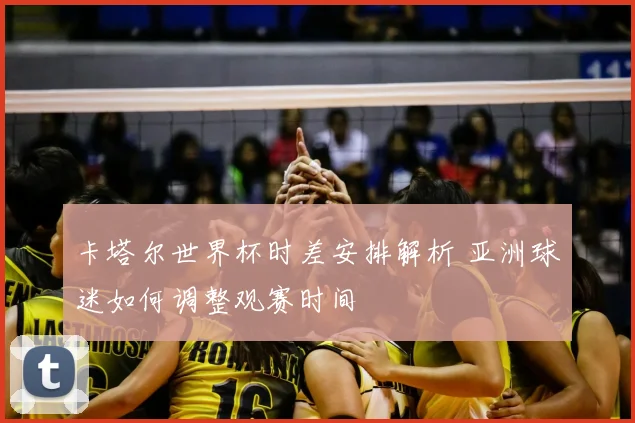 卡塔尔世界杯时差安排解析 亚洲球迷如何调整观赛时间