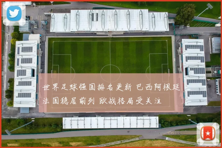 世界足球强国排名更新 巴西阿根廷法国稳居前列 欧战格局受关注