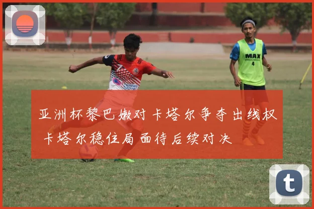 亚洲杯黎巴嫩对卡塔尔争夺出线权 卡塔尔稳住局面待后续对决