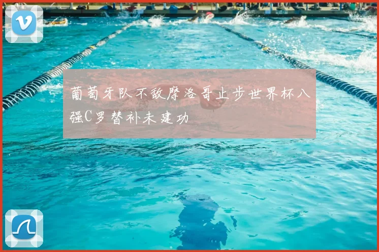 葡萄牙队不敌摩洛哥止步世界杯八强C罗替补未建功