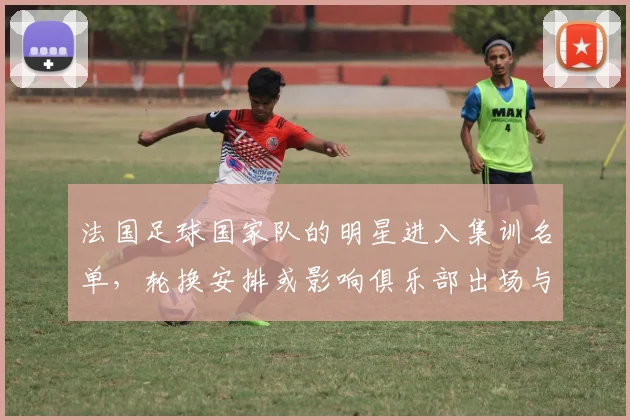 法国足球国家队的明星进入集训名单，轮换安排或影响俱乐部出场与备战