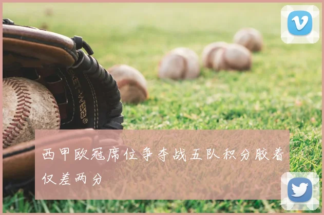 西甲欧冠席位争夺战五队积分胶着仅差两分