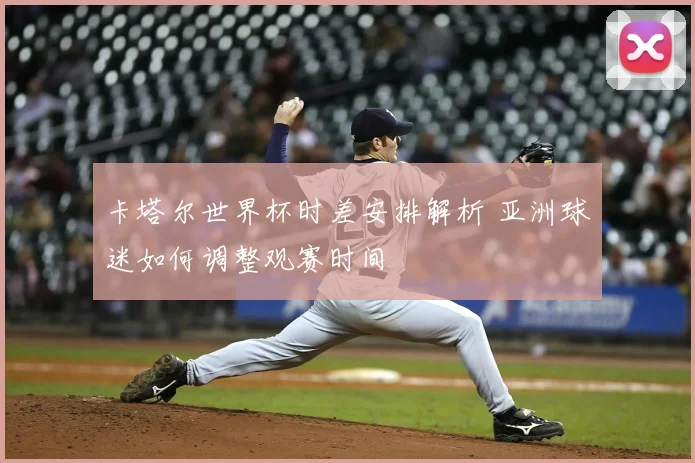 卡塔尔世界杯时差安排解析 亚洲球迷如何调整观赛时间