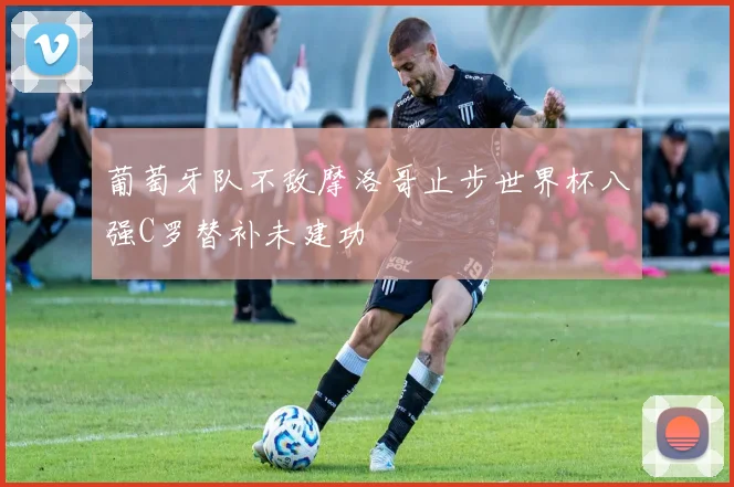 葡萄牙队不敌摩洛哥止步世界杯八强C罗替补未建功